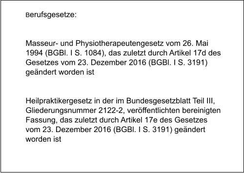 Berufsgesetze:   Masseur- und Physiotherapeutengesetz vom 26. Mai 1994 (BGBl. I S. 1084), das zuletzt durch Artikel 17d des Gesetzes vom 23. Dezember 2016 (BGBl. I S. 3191) geändert worden ist   Heilpraktikergesetz in der im Bundesgesetzblatt Teil III, Gliederungsnummer 2122-2, veröffentlichten bereinigten Fassung, das zuletzt durch Artikel 17e des Gesetzes vom 23. Dezember 2016 (BGBl. I S. 3191) geändert worden ist