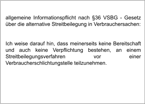 allgemeine Informationspflicht nach §36 VSBG - Gesetz über die alternative Streitbeilegung in Verbrauchersachen:   Ich weise darauf hin, dass meinerseits keine Bereitschaft und auch keine Verpflichtung bestehen, an einem Streitbeilegungsverfahren vor einer Verbraucherschlichtungstelle teilzunehmen.