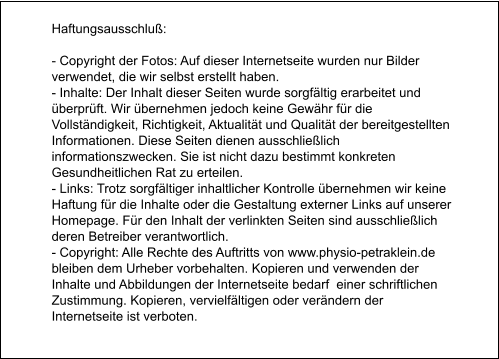 Haftungsausschluß:  - Copyright der Fotos: Auf dieser Internetseite wurden nur Bilder verwendet, die wir selbst erstellt haben.  - Inhalte: Der Inhalt dieser Seiten wurde sorgfältig erarbeitet und überprüft. Wir übernehmen jedoch keine Gewähr für die Vollständigkeit, Richtigkeit, Aktualität und Qualität der bereitgestellten Informationen. Diese Seiten dienen ausschließlich informationszwecken. Sie ist nicht dazu bestimmt konkreten Gesundheitlichen Rat zu erteilen.  - Links: Trotz sorgfältiger inhaltlicher Kontrolle übernehmen wir keine Haftung für die Inhalte oder die Gestaltung externer Links auf unserer Homepage. Für den Inhalt der verlinkten Seiten sind ausschließlich deren Betreiber verantwortlich.  - Copyright: Alle Rechte des Auftritts von www.physio-petraklein.de bleiben dem Urheber vorbehalten. Kopieren und verwenden der Inhalte und Abbildungen der Internetseite bedarf  einer schriftlichen Zustimmung. Kopieren, vervielfältigen oder verändern der Internetseite ist verboten.